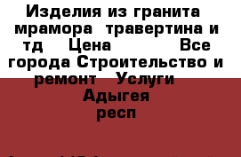 Изделия из гранита, мрамора, травертина и тд. › Цена ­ 1 000 - Все города Строительство и ремонт » Услуги   . Адыгея респ.